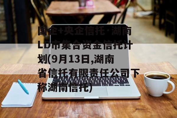 国企+央企信托·湖南LD市集合资金信托计划(9月13日,湖南省信托有限责任公司下称湖南信托)