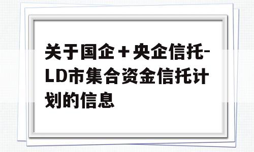 关于国企＋央企信托-LD市集合资金信托计划的信息