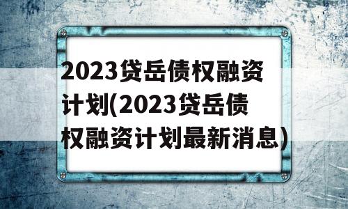 2023贷岳债权融资计划(2023贷岳债权融资计划最新消息)