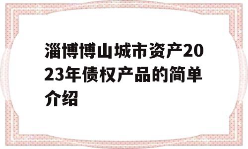 淄博博山城市资产2023年债权产品的简单介绍