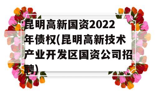 昆明高新国资2022年债权(昆明高新技术产业开发区国资公司招聘)