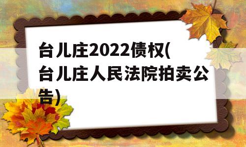 台儿庄2022债权(台儿庄人民法院拍卖公告)