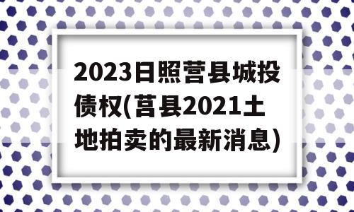 2023日照营县城投债权(莒县2021土地拍卖的最新消息)