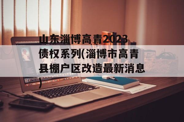 山东淄博高青2023债权系列(淄博市高青县棚户区改造最新消息)