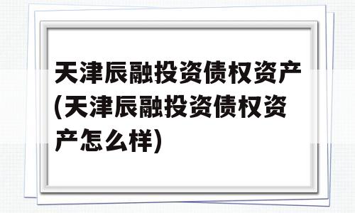 天津辰融投资债权资产(天津辰融投资债权资产怎么样)