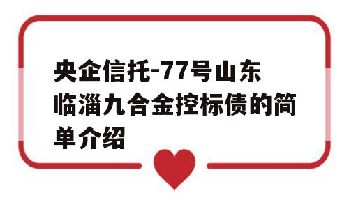 央企信托-77号山东临淄九合金控标债的简单介绍