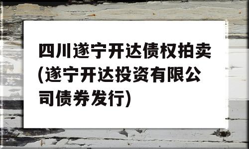 四川遂宁开达债权拍卖(遂宁开达投资有限公司债券发行)