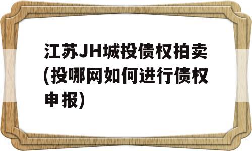 江苏JH城投债权拍卖(投哪网如何进行债权申报)