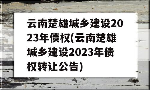 云南楚雄城乡建设2023年债权(云南楚雄城乡建设2023年债权转让公告)