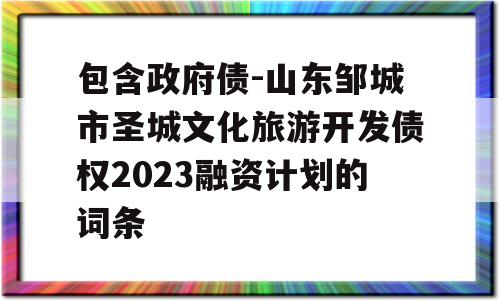 包含政府债-山东邹城市圣城文化旅游开发债权2023融资计划的词条