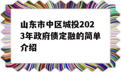 山东市中区城投2023年政府债定融的简单介绍