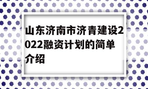 山东济南市济青建设2022融资计划的简单介绍