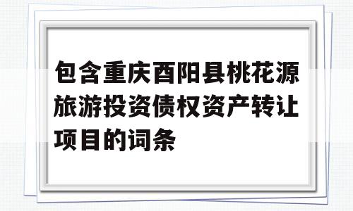 包含重庆酉阳县桃花源旅游投资债权资产转让项目的词条