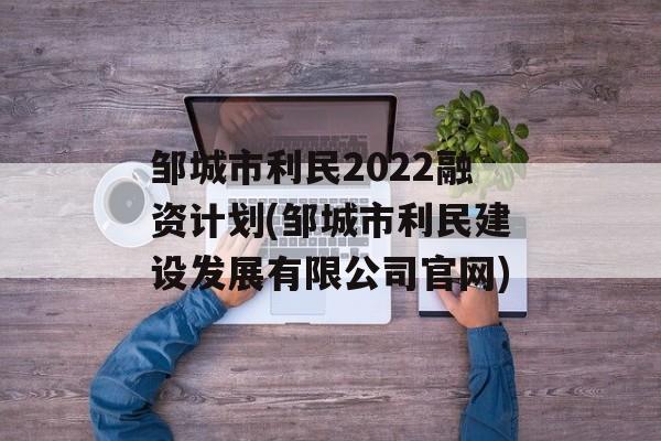 邹城市利民2022融资计划(邹城市利民建设发展有限公司官网)