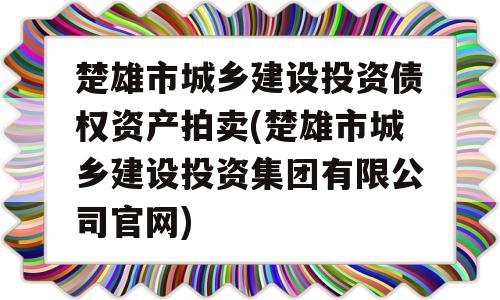 楚雄市城乡建设投资债权资产拍卖(楚雄市城乡建设投资集团有限公司官网)