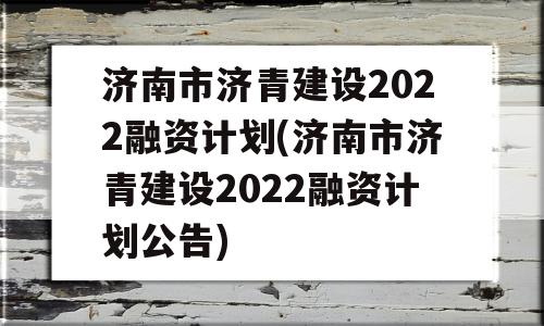 济南市济青建设2022融资计划(济南市济青建设2022融资计划公告)