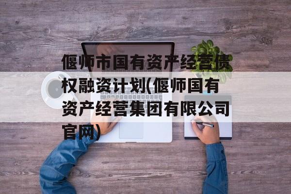 偃师市国有资产经营债权融资计划(偃师国有资产经营集团有限公司官网)