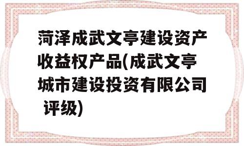 菏泽成武文亭建设资产收益权产品(成武文亭城市建设投资有限公司 评级)