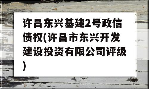 许昌东兴基建2号政信债权(许昌市东兴开发建设投资有限公司评级)