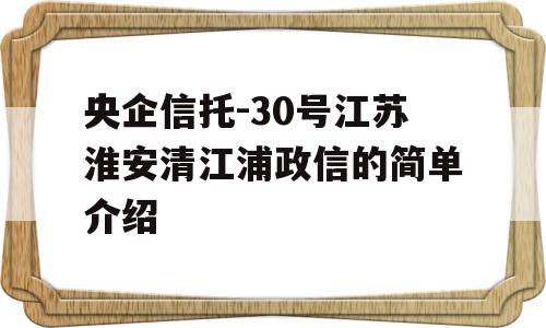 央企信托-30号江苏淮安清江浦政信的简单介绍