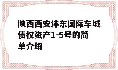 陕西西安沣东国际车城债权资产1-5号的简单介绍