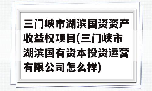 三门峡市湖滨国资资产收益权项目(三门峡市湖滨国有资本投资运营有限公司怎么样)