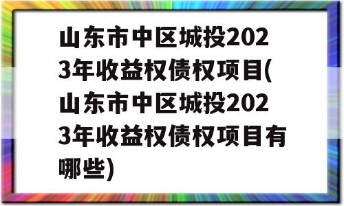 山东市中区城投2023年收益权债权项目(山东市中区城投2023年收益权债权项目有哪些)