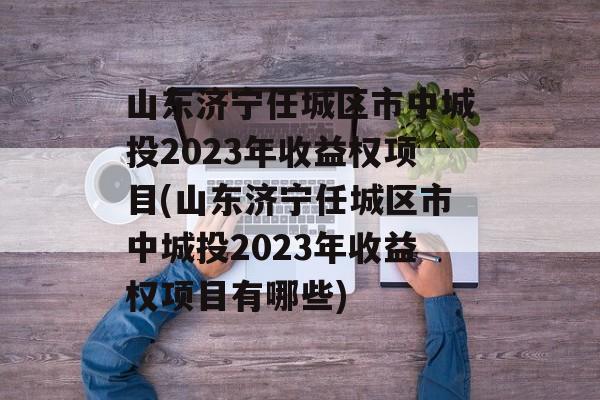 山东济宁任城区市中城投2023年收益权项目(山东济宁任城区市中城投2023年收益权项目有哪些)