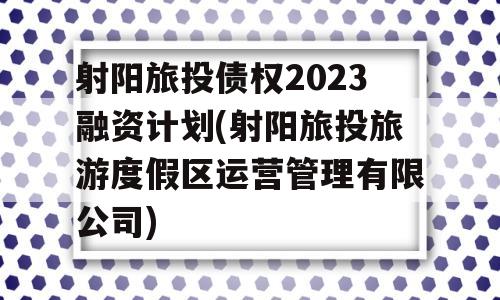 射阳旅投债权2023融资计划(射阳旅投旅游度假区运营管理有限公司)