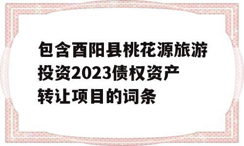 包含酉阳县桃花源旅游投资2023债权资产转让项目的词条