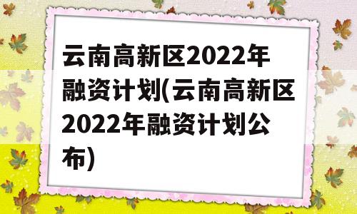 云南高新区2022年融资计划(云南高新区2022年融资计划公布)