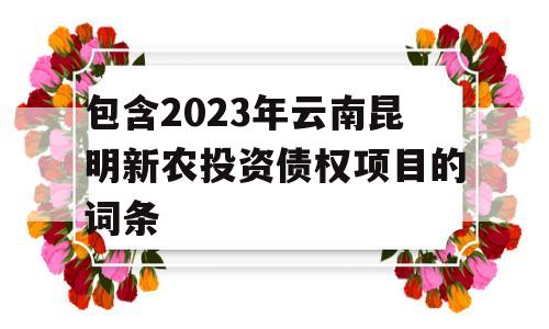 包含2023年云南昆明新农投资债权项目的词条