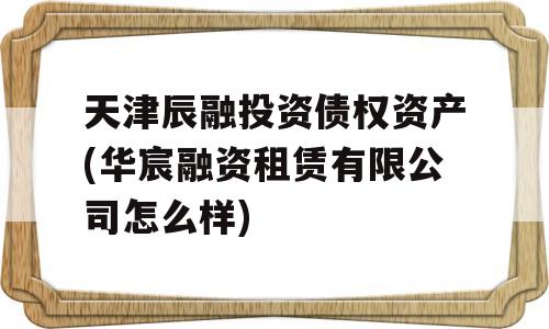 天津辰融投资债权资产(华宸融资租赁有限公司怎么样)