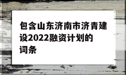 包含山东济南市济青建设2022融资计划的词条