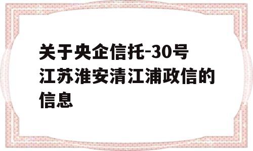 关于央企信托-30号江苏淮安清江浦政信的信息