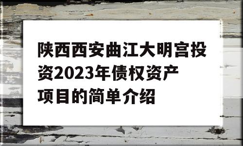 陕西西安曲江大明宫投资2023年债权资产项目的简单介绍