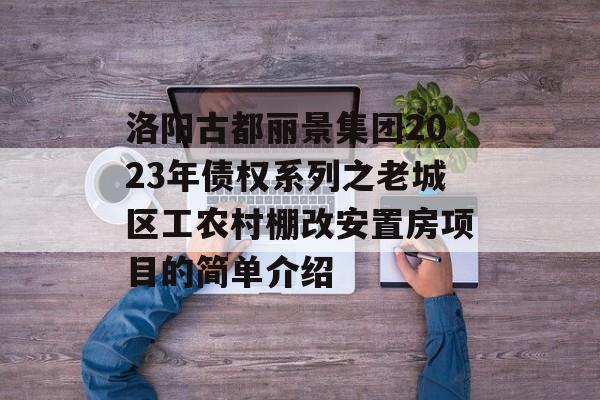 洛阳古都丽景集团2023年债权系列之老城区工农村棚改安置房项目的简单介绍