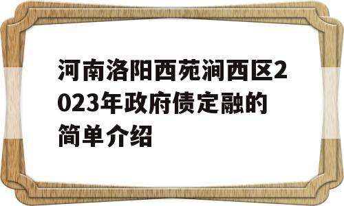 河南洛阳西苑涧西区2023年政府债定融的简单介绍