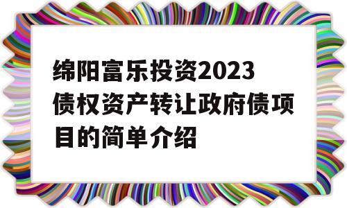 绵阳富乐投资2023债权资产转让政府债项目的简单介绍