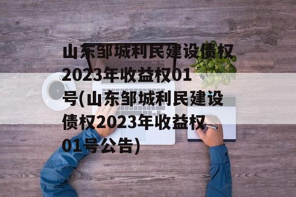 山东邹城利民建设债权2023年收益权01号(山东邹城利民建设债权2023年收益权01号公告)