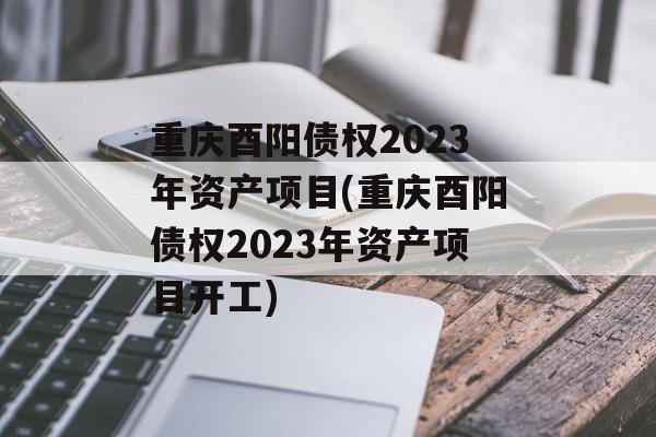 重庆酉阳债权2023年资产项目(重庆酉阳债权2023年资产项目开工)
