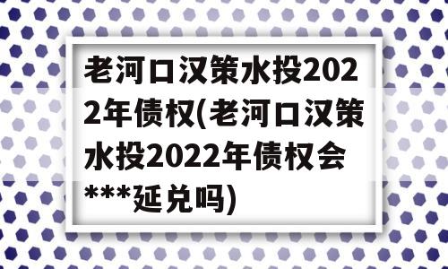 老河口汉策水投2022年债权(老河口汉策水投2022年债权会***延兑吗)