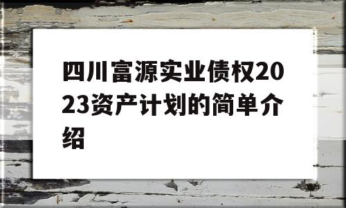 四川富源实业债权2023资产计划的简单介绍