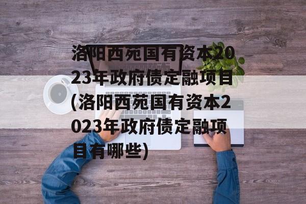 洛阳西苑国有资本2023年政府债定融项目(洛阳西苑国有资本2023年政府债定融项目有哪些)