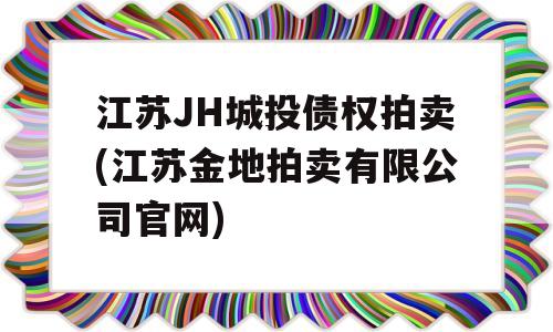 江苏JH城投债权拍卖(江苏金地拍卖有限公司官网)