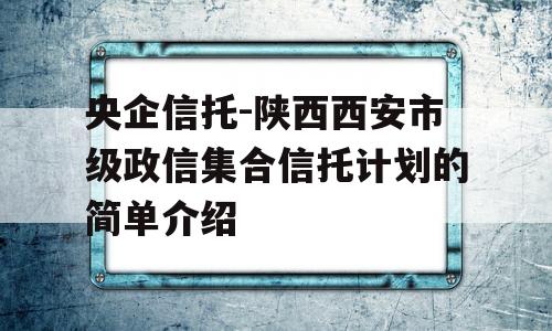 央企信托-陕西西安市级政信集合信托计划的简单介绍