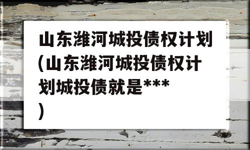 山东潍河城投债权计划(山东潍河城投债权计划城投债就是***
)