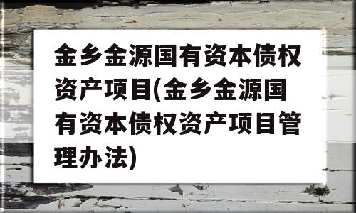 金乡金源国有资本债权资产项目(金乡金源国有资本债权资产项目管理办法)