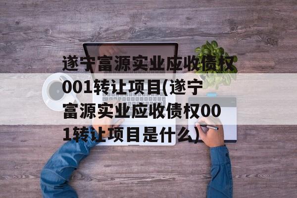 遂宁富源实业应收债权001转让项目(遂宁富源实业应收债权001转让项目是什么)