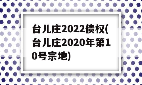 台儿庄2022债权(台儿庄2020年第10号宗地)
